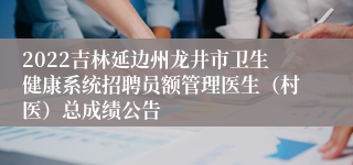 2022吉林延边州龙井市卫生健康系统招聘员额管理医生（村医）总成绩公告