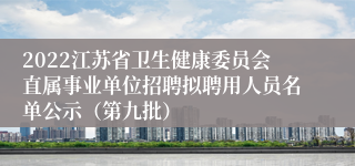 2022江苏省卫生健康委员会直属事业单位招聘拟聘用人员名单公示（第九批）