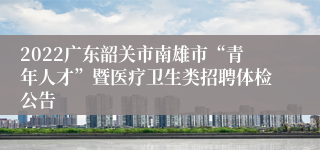 2022广东韶关市南雄市“青年人才”暨医疗卫生类招聘体检公告