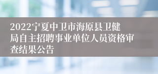 2022宁夏中卫市海原县卫健局自主招聘事业单位人员资格审查结果公告