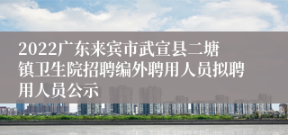 2022广东来宾市武宣县二塘镇卫生院招聘编外聘用人员拟聘用人员公示