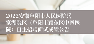 2022安徽阜阳市人民医院岳家湖院区（阜阳市颍东区中医医院）自主招聘面试成绩公告