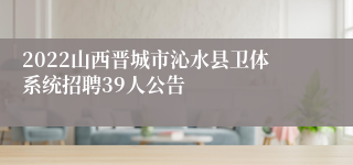 2022山西晋城市沁水县卫体系统招聘39人公告