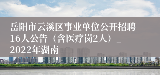 岳阳市云溪区事业单位公开招聘16人公告（含医疗岗2人）_2022年湖南