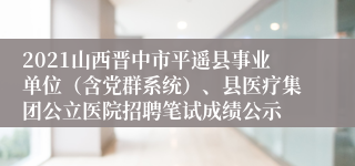 2021山西晋中市平遥县事业单位（含党群系统）、县医疗集团公立医院招聘笔试成绩公示