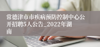 常德津市市疾病预防控制中心公开招聘5人公告_2022年湖南