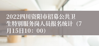 2022四川资阳市招募公共卫生特别服务岗人员报名统计（7月15日10：00）