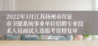 2022年3月江苏扬州市仪征市卫健系统事业单位招聘专业技术人员面试人选报考资格复审