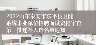 2022山东泰安市东平县卫健系统事业单位招聘面试资格审查第一批递补人选名单通知