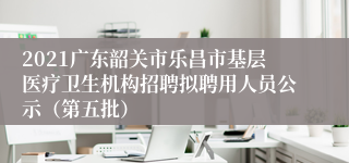 2021广东韶关市乐昌市基层医疗卫生机构招聘拟聘用人员公示（第五批）