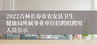 2022吉林长春市农安县卫生健康局所属事业单位招聘拟聘用人员公示