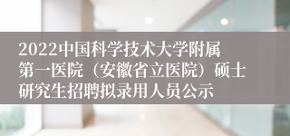 2022中国科学技术大学附属第一医院（安徽省立医院）硕士研究生招聘拟录用人员公示