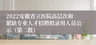 2022安徽省立医院高层次和紧缺专业人才招聘拟录用人员公示（第二批）