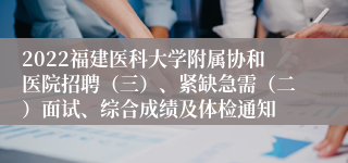 2022福建医科大学附属协和医院招聘（三）、紧缺急需（二）面试、综合成绩及体检通知