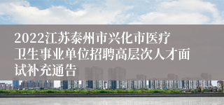 2022江苏泰州市兴化市医疗卫生事业单位招聘高层次人才面试补充通告