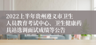 2022上半年贵州遵义市卫生人员教育考试中心、卫生健康药具站选调面试成绩等公告