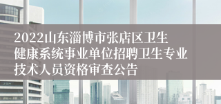 2022山东淄博市张店区卫生健康系统事业单位招聘卫生专业技术人员资格审查公告