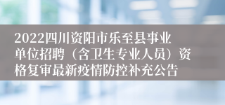 2022四川资阳市乐至县事业单位招聘（含卫生专业人员）资格复审最新疫情防控补充公告