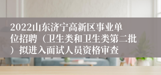 2022山东济宁高新区事业单位招聘（卫生类和卫生类第二批）拟进入面试人员资格审查