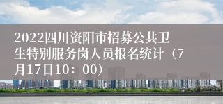 2022四川资阳市招募公共卫生特别服务岗人员报名统计（7月17日10：00）