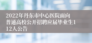 2022年丹东市中心医院面向普通高校公开招聘应届毕业生112人公告