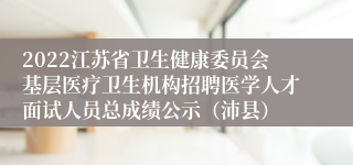2022江苏省卫生健康委员会基层医疗卫生机构招聘医学人才面试人员总成绩公示（沛县）