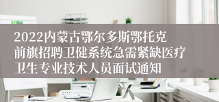 2022内蒙古鄂尔多斯鄂托克前旗招聘卫健系统急需紧缺医疗卫生专业技术人员面试通知
