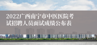 2022广西南宁市中医医院考试招聘人员面试成绩公布表