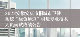 2022安徽安庆市桐城市卫健系统“绿色通道”引进专业技术人员面试成绩公告