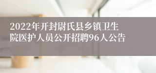 2022年开封尉氏县乡镇卫生院医护人员公开招聘96人公告