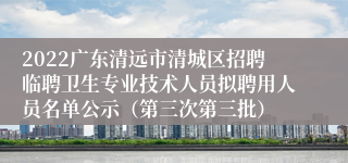 2022广东清远市清城区招聘临聘卫生专业技术人员拟聘用人员名单公示（第三次第三批）