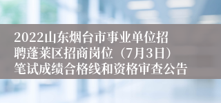 2022山东烟台市事业单位招聘蓬莱区招商岗位（7月3日）笔试成绩合格线和资格审查公告