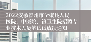 2022安徽滁州市全椒县人民医院、中医院、镇卫生院招聘专业技术人员笔试试成绩通知