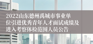 2022山东德州禹城市事业单位引进优秀青年人才面试成绩及进入考察体检范围人员公告