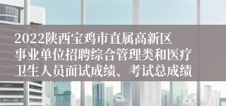 2022陕西宝鸡市直属高新区事业单位招聘综合管理类和医疗卫生人员面试成绩、考试总成绩