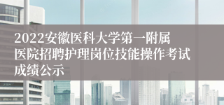 2022安徽医科大学第一附属医院招聘护理岗位技能操作考试成绩公示