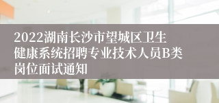 2022湖南长沙市望城区卫生健康系统招聘专业技术人员B类岗位面试通知