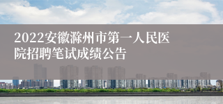 2022安徽滁州市第一人民医院招聘笔试成绩公告