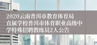 2020云南普洱市教育体育局直属学校普洱市体育职业高级中学特殊招聘教练员2人公告