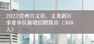 2022贵州兴义市、义龙新区事业单位新增招聘简章（308人）