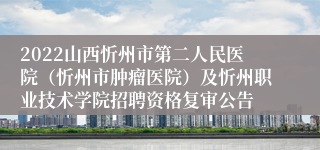 2022山西忻州市第二人民医院（忻州市肿瘤医院）及忻州职业技术学院招聘资格复审公告