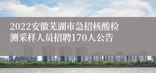 2022安徽芜湖市急招核酸检测采样人员招聘170人公告