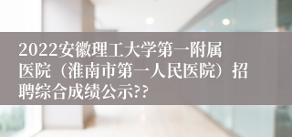 2022安徽理工大学第一附属医院（淮南市第一人民医院）招聘综合成绩公示??