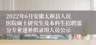 2022年6月安徽太和县人民医院硕士研究生及本科生招聘部分专业递补拟录用人员公示