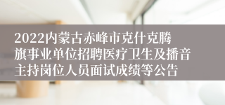 2022内蒙古赤峰市克什克腾旗事业单位招聘医疗卫生及播音主持岗位人员面试成绩等公告