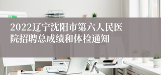2022辽宁沈阳市第六人民医院招聘总成绩和体检通知