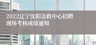 2022辽宁沈阳急救中心招聘现场考核成绩通知
