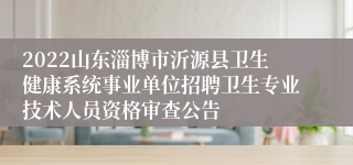 2022山东淄博市沂源县卫生健康系统事业单位招聘卫生专业技术人员资格审查公告