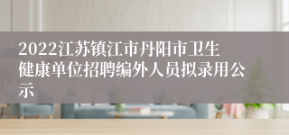 2022江苏镇江市丹阳市卫生健康单位招聘编外人员拟录用公示