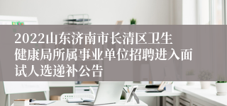 2022山东济南市长清区卫生健康局所属事业单位招聘进入面试人选递补公告